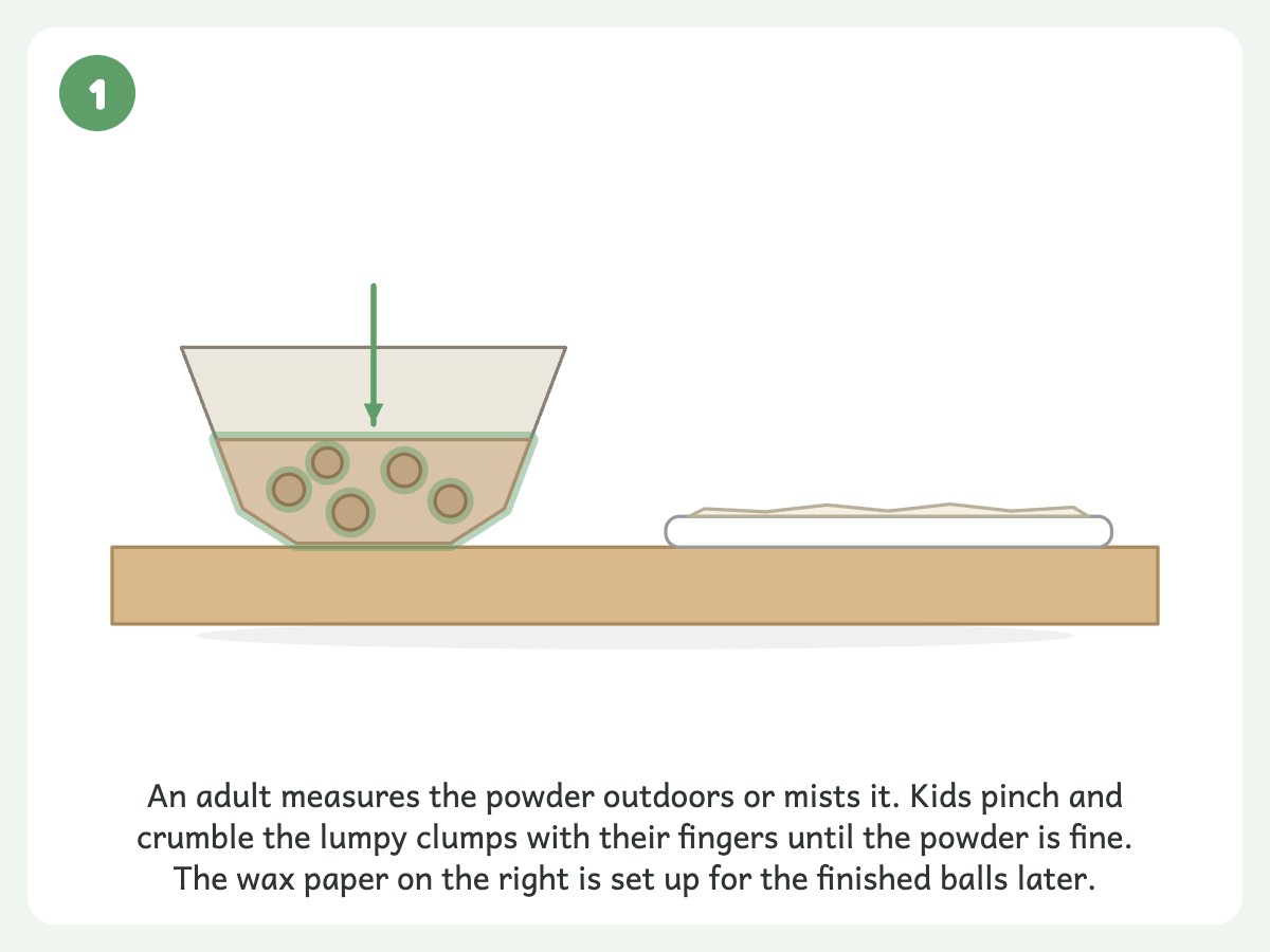 Step 1: Break up the lumps in 1 cup powdered clay (an adult measures it outdoors or mists it)